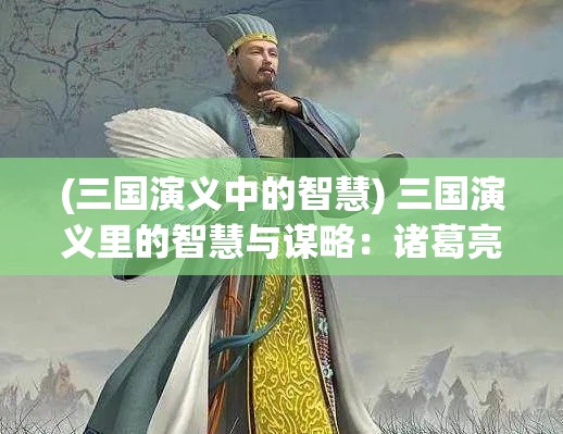 (三国演义中的智慧) 三国演义里的智慧与谋略：诸葛亮如何运用兵法掌控战局